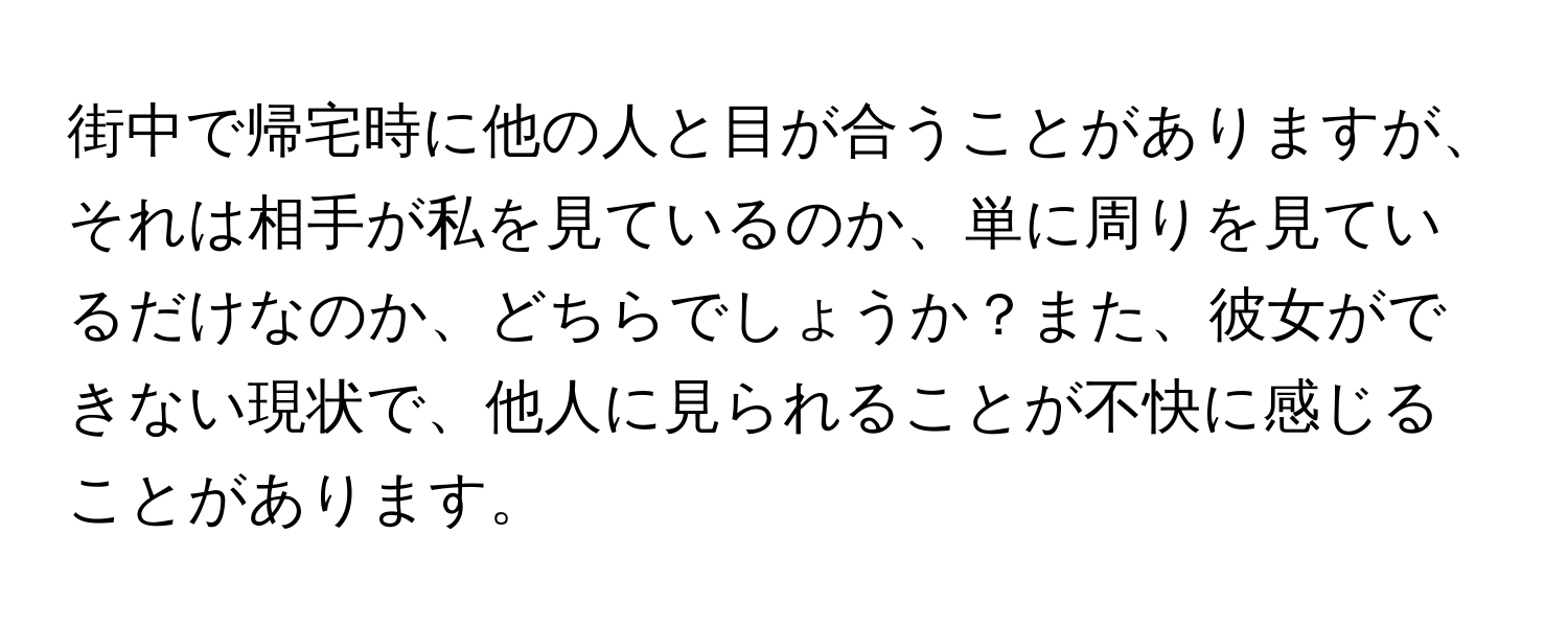 街中で帰宅時に他の人と目が合うことがありますが、それは相手が私を見ているのか、単に周りを見ているだけなのか、どちらでしょうか？また、彼女ができない現状で、他人に見られることが不快に感じることがあります。