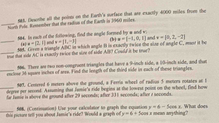 Describe all the points on the Earth's surface that are exactly 4000 miles from the 
_North Pole. Remember that the radius of the Earth is 3960 miles. 
504. In each of the following, find the angle formed by u and v; 
_(8) u=[2,1] and v=[1,-3] (b) u=[-1,0,1] and v=[0,2,-2]
505. Given a triangle ABC in which angle B is exactly twice the size of angle C, must it be 
_true that side AC is exactly twice the size of side AB? Could it be true? 
506. There are two non-congruent triangles that have a 9-inch side, a 10-inch side, and that 
_enclose 36 square inches of area. Find the length of the third side in each of these triangles. 
507. Centered 6 meters above the ground, a Ferris wheel of radius 5 meters rotates at 1
_ degree per second. Assuming that Jamie's ride begins at the lowest point on the wheel, find how 
far Jamie is above the ground after 29 seconds; after 331 seconds; after / seconds. 
_ 
508. (Continuation) Use your calculator to graph the equation y=6-5cos x. What does 
this picture tell you about Jamie's ride? Would a graph of y=6+5cos x mean anything?