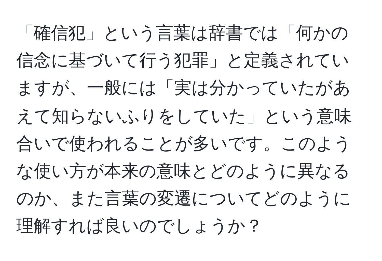 「確信犯」という言葉は辞書では「何かの信念に基づいて行う犯罪」と定義されていますが、一般には「実は分かっていたがあえて知らないふりをしていた」という意味合いで使われることが多いです。このような使い方が本来の意味とどのように異なるのか、また言葉の変遷についてどのように理解すれば良いのでしょうか？