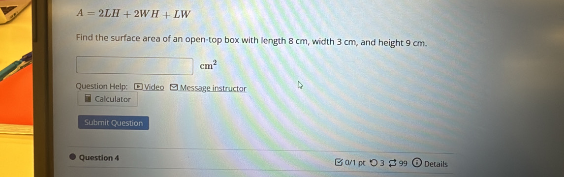 A=2LH+2WH+LW
Find the surface area of an open-top box with length 8 cm, width 3 cm, and height 9 cm.
cm^2
Question Help: Video - Message instructor 
Calculator 
Submit Question 
Question 4 0/1 pt つ3 $ 99 Details