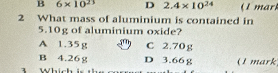 B 6* 10^(23)
D 2.4* 10^(24) (1 mar)
2 What mass of aluminium is contained in
5.10g of aluminium oxide?
A 1.35g C 2.70g
B 4.26g D 3.66 g (1 mark
3 Which is