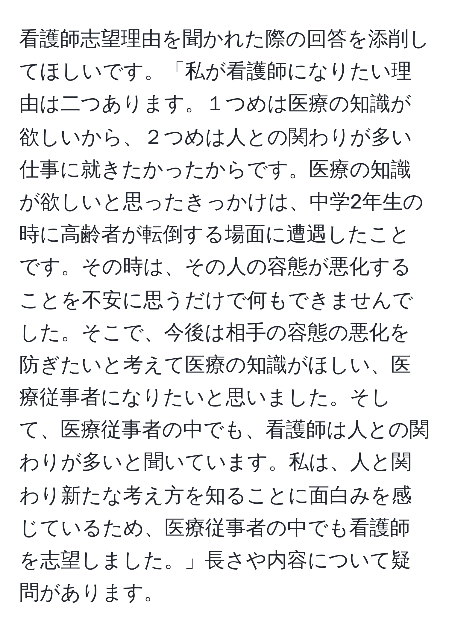 看護師志望理由を聞かれた際の回答を添削してほしいです。「私が看護師になりたい理由は二つあります。１つめは医療の知識が欲しいから、２つめは人との関わりが多い仕事に就きたかったからです。医療の知識が欲しいと思ったきっかけは、中学2年生の時に高齢者が転倒する場面に遭遇したことです。その時は、その人の容態が悪化することを不安に思うだけで何もできませんでした。そこで、今後は相手の容態の悪化を防ぎたいと考えて医療の知識がほしい、医療従事者になりたいと思いました。そして、医療従事者の中でも、看護師は人との関わりが多いと聞いています。私は、人と関わり新たな考え方を知ることに面白みを感じているため、医療従事者の中でも看護師を志望しました。」長さや内容について疑問があります。