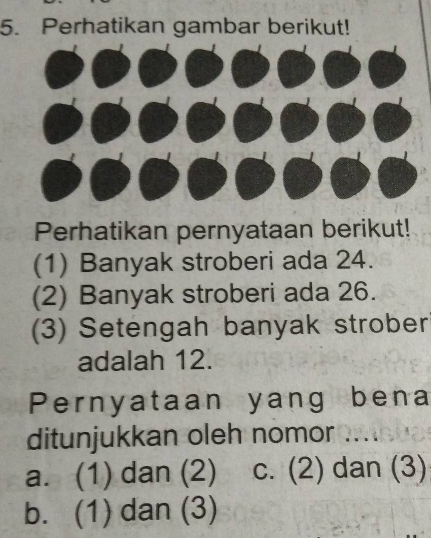 Perhatikan gambar berikut!
Perhatikan pernyataan berikut!
(1) Banyak stroberi ada 24.
(2) Banyak stroberi ada 26.
(3) Setengah banyak strober
adalah 12.
Pernyataan yang bena
ditunjukkan oleh nomor .....
a. (1) dan (2) c. (2) dan (3)
b. (1) dan (3)