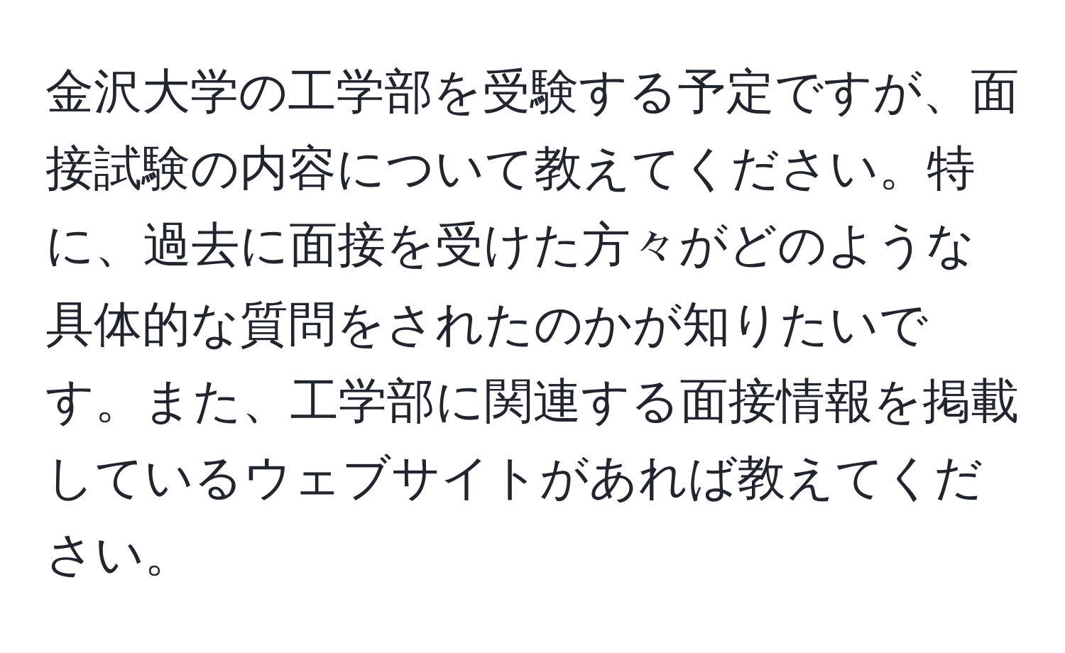 金沢大学の工学部を受験する予定ですが、面接試験の内容について教えてください。特に、過去に面接を受けた方々がどのような具体的な質問をされたのかが知りたいです。また、工学部に関連する面接情報を掲載しているウェブサイトがあれば教えてください。