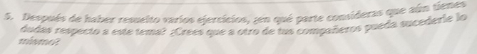 Después de haber resuelto varios ejercicios, 3en qué parte consideras que aúm tienes 
dudas respecto a este temal ;Crees que a otro de tus compañeros pueda sucederie lo 
miome?