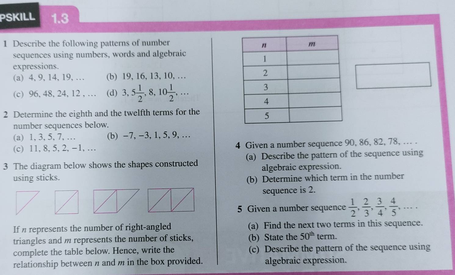 PSKILL 1.3 
1 Describe the following patterns of number 
sequences using numbers, words and algebraic 
expressions. 
(a) 4, 9, 14, 19, … (b) 19, 16, 13, 10, … 
(c) 96, 48, 24, 12 , … (d) 3, 5 1/2 , 8, 10 1/2 ,... 
2 Determine the eighth and the twelfth terms for the 
number sequences below. 
(a) 1, 3, 5, 7, … (b) −7, −3, 1, 5, 9, … 
(c) 11, 8, 5, 2, −1, … 4 Given a number sequence 90, 86, 82, 78, … . 
(a) Describe the pattern of the sequence using 
3 The diagram below shows the shapes constructed 
algebraic expression. 
using sticks. (b) Determine which term in the number 
sequence is 2. 
5 Given a number sequence  1/2 ,  2/3 ,  3/4 ,  4/5 ,... 
If n represents the number of right-angled (a) Find the next two terms in this sequence. 
triangles and m represents the number of sticks, (b) State the 50^(th) term. 
complete the table below. Hence, write the (c) Describe the pattern of the sequence using 
relationship between n and m in the box provided. algebraic expression.