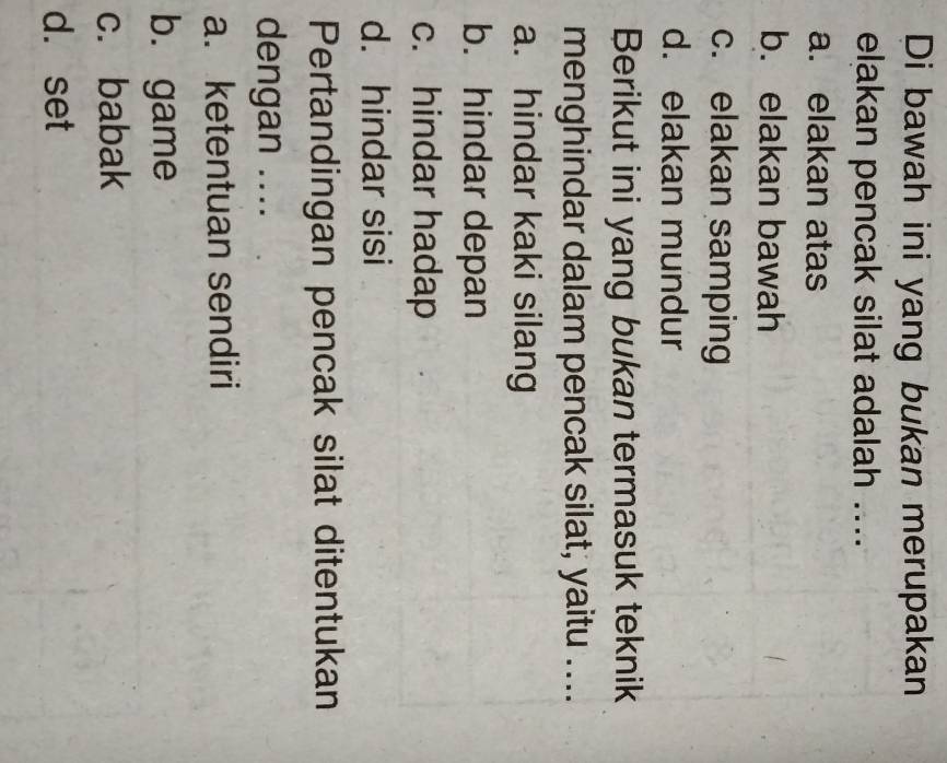 Di bawah ini yang bukan merupakan
elakan pencak silat adalah ....
a. elakan atas
b. elakan bawah
c. elakan samping
d. elakan mundur
Berikut ini yang bukan termasuk teknik
menghindar dalam pencak silat, yaitu ....
a. hindar kaki silang
b. hindar depan
c. hindar hadap
d. hindar sisi
Pertandingan pencak silat ditentukan
dengan ....
a. ketentuan sendiri
b. game
c. babak
d. set