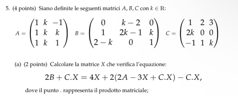 Siano definite le seguenti matrici A, B, C con k∈ R
A=beginpmatrix 1k&-1 1k&k 1k&1endpmatrix B=beginpmatrix 0&k-2&0 1&2k-1&k 2-k&0&1endpmatrix C=beginpmatrix 1&2&3 2k&0&0 -1&1kendpmatrix
(a) (2 points) Calcolare la matrice X che verifica l’equazione:
2B+C.X=4X+2(2A-3X+C.X)-C.X, 
dove il punto . rappresenta il prodotto matriciale;