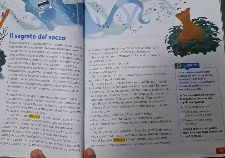 Il segreto del sacco
Il posto odorava di vegetazione putrefatta, acqua stagam
cose morte da lungo tempo. Norman depositò a terra onda biancheggiante gli si gonfiò intoro ai piedi. Là in
il sacco che portava in spalla, un normalissimo sacco di u
terra c'era qualcosa che strisciava e si lamentava.
Perché hai tentato di strozzarmi? Rispondimi, razza di
pieno a metà; poggió la schiena contro un tronco d'albero
clasció ciondolare la testa su una spalla e si addormentó
fantasma disossato.
Quando la notte si fece più buia, dai rami sopra la sua
- Volevo compagnia - bisbigliò.
- Volevi uccidermi soltanto per avere un altro fantasma che ● il lessico
testa sì allungarono due braccia, muovendosi lentamente, ti tenesse compagnia?
strisciando silenziosamente. Le mani erano ossute, di un
- Tu non puol farmi nulla - ribatté Ossa Secche, che aveva In un testo passono esserci
candore lunare. Per un momento si agitarono sulla testad
ritrovato un po' di baidanza. espressioni con un significato
figurato o modi di dire:
Norman. Come se fossero indecise sul da farsi, si alzaron - É qui che sbagli - replicò Norman - guarda qui! - ordinò,
in cerchio con le lunghe dita bianche che si aprivano e si
indicando il sacco al fantasma - Che cosa ci vedi? Dimmelo! le parole hanno un significato
chiudevano. E a un tratto si strinsero intorno alla gola di
Norman.
Il fantasma guardó cautamente dentro ii sacco, rabbrividi. Un diverso da quello usuale e
vanno interpretate.
grido inumano squarció il silenzio dei cespugli bul, ma senza
Il ragazzo lanció un grido soffocato e, alzandosi in piedi, si disturbare nessuno. Nessun gufo volò via. Nessuna lepre Cerca e sottolinea nel testo
le seguenti espressioni dal
aggrappò con tutte le sue forze alle mani che tentavano de fugg). Però il fantasma era ancor più pallido di prima. Era
significato figurato:
strangolario. Riuscì a staccarsi dall'albero, ma inciampò nel diventato di un bianco giallognolo e sembrava sprofondare
1. "di un candore lunare"
sacco e le lunghe braccia lo afferrarono di nuovo. La stretta nel suo lenzuolo.
aila gola sì fece ancora più forte.
- Allora, che cosa hal visto? — chiese Norman. 2. "senza peso, come un
pallóncino pieno d'ana'
Norman era stato attaccato, ma non sapeva da chi. Le sue - Un... un... un altro fantasma! - mormorò lo spettro.
mani corsero al collo e incontrarono i polsi del nemico - E tu potresti fare la stessa fine e diventare parte della mia 3. "maledettíssimo niente
di niente"
sconosciuto. Diede uno strattone a quei due arti senza collezione
ossa e poi, chiamando a raccolta tutte le sue forze, con una - Pietà! - implorò il fantasma - Non chiudermi là dentro o Prova a spiegare con parole
mossa di judo si fece volare al di sopra delle spalle il suo mi dissolverò. Mi trasformerò in un maledettissimo niente di tue il loro significato alutandoti
strangolatore. In quell'attimo si rese conto che l'assalitore
niente! Lasciami Infestare il bosco ancora per una notte! con il contesto.
era senza peso, come un palloncino pieno d'aria. I suoi occhi Jean Chapman, in 6 Storie di fintosmi, a cura di Francesca Laczarato, Mondadon
esplorarono l'oscurità, ma non vide nulla finché una specie di
79