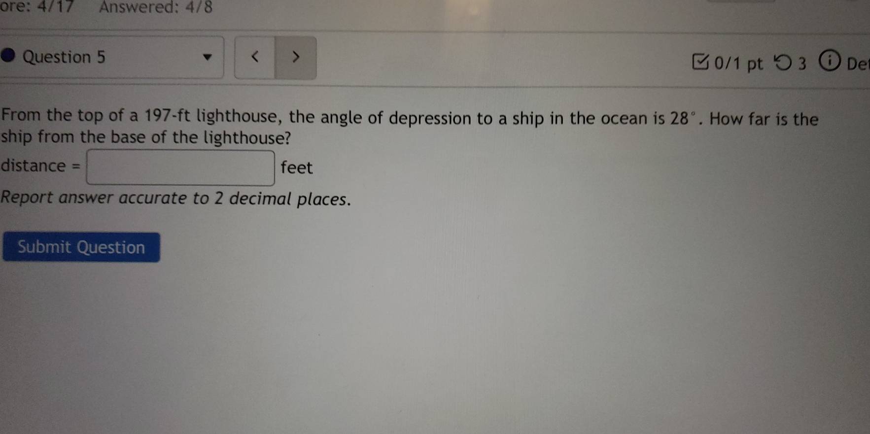 ore: 4/17 Answered: 4/8 
Question 5 < > 
0/1 pt つ 3 i De 
From the top of a 197-ft lighthouse, the angle of depression to a ship in the ocean is 28°. How far is the 
ship from the base of the lighthouse?
distance = □ feet
Report answer accurate to 2 decimal places. 
Submit Question