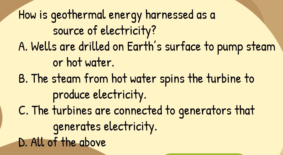 How is geothermal energy harnessed as a
source of electricity?
A. Wells are drilled on Earth's surface to pump steam
or hot water.
B. The steam from hot water spins the turbine to
produce electricity.
C. The turbines are connected to generators that
generates electricity.
D. All of the above