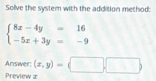 Solve the system with the addition method:
beginarrayl 8x-4y=16 -5x+3y=-9endarray.
Answer: (x,y)=(□ ,□ )
Preview x