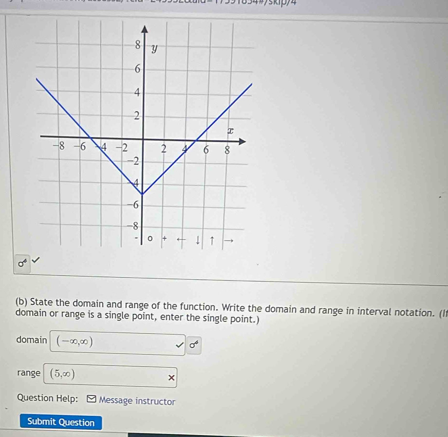 4#/skip/4 
sigma^6 
(b) State the domain and range of the function. Write the domain and range in interval notation. (I 
domain or range is a single point, enter the single point.) 
domain (-∈fty ,∈fty )
surd 0°
range (5,∈fty )
× 
Question Help: Message instructor 
Submit Question