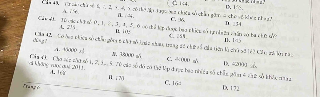 so khác nhau?
C. 144. D. 155.
Câu 40. Từ các chữ số 0, 1, 2, 3, 4, 5 có thể lập được bao nhiêu số chẵn gồm 4 chữ số khác nhau?
A. 156. B. 144. C. 96.
D. 134.
Câu 41. Từ các chữ số 0, 1, 2, 3, 4, 5, 6 có thể lập được bao nhiêu số tự nhiên chẵn có ba chữ số?
A. 210. B. 105. C. 168. D. 145.
dúng?
Câu 42. Có bao nhiêu sỗ chẵn gồm 6 chữ số khác nhau, trong đó chữ số đầu tiên là chữ số lẻ? Câu trả lời nào
A. 40000 số. B. 38000 số. C. 44000 số. D. 42000 số.
và không vượt quá 2011.
Câu 43. Cho các chữ số 1, 2, 3,., 9. Từ các số đó có thể lập được bao nhiêu số chẵn gồm 4 chữ số khác nhau
A. 168 B. 170 C. 164
Trang 6 D. 172