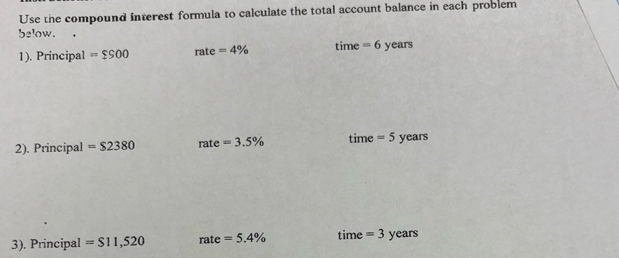 Use the compound interest formula to calculate the total account balance in each problem 
below. 
time 
1). Principal =$900 rate=4% = 6 years
2). Principal =$2380 rate =3.5% time = 5 years
3). Principal =$11,520 T_ ate =5.4% time = 3 years