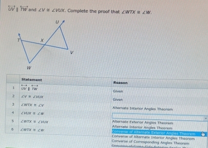 overleftrightarrow UVparallel overleftrightarrow TW and ∠ V≌ ∠ VUX. Complete the proof that ∠ WTX≌ ∠ W. 
Statement Reason
1 overleftrightarrow UV|overleftrightarrow TW
Given
2 ∠ V≌ ∠ VUX Given
3 ∠ WTX≌ ∠ V Alternate Interior Angles Theorem
4 ∠ VUX=∠ W
5 ∠ WTX=∠ VUX
Alternate Exterior Angles Theorem
Alternate Interiar Angles Theorem
6 ∠ WTX≌ ∠ W
Converse of Alternate Exterior Angles Theorem
Converse of Alternate Interior Angles Theorem
Converse of Carrespanding Angles Theorem