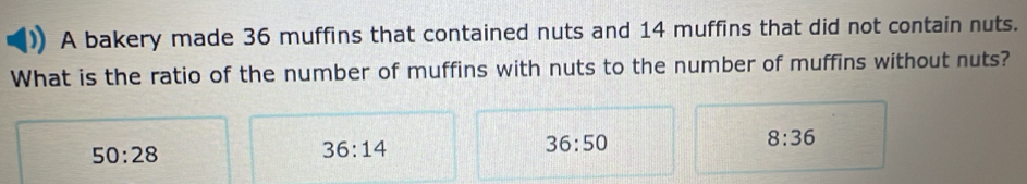 A bakery made 36 muffins that contained nuts and 14 muffins that did not contain nuts.
What is the ratio of the number of muffins with nuts to the number of muffins without nuts?
36:50
50:28
36:14
8:36