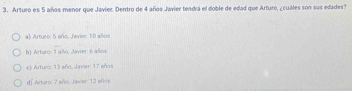 Arturo es 5 años menor que Javier. Dentro de 4 años Javier tendrá el doble de edad que Arturo, ¿cuáles son sus edades?
a) Arturo: 5 año, Javier: 10 años
b) Arturo: 1 año, Javier: 6 años
c) Arturo: 13 año, Javier: 17 años
d) Arturo: 7 año, Javier: 12 años