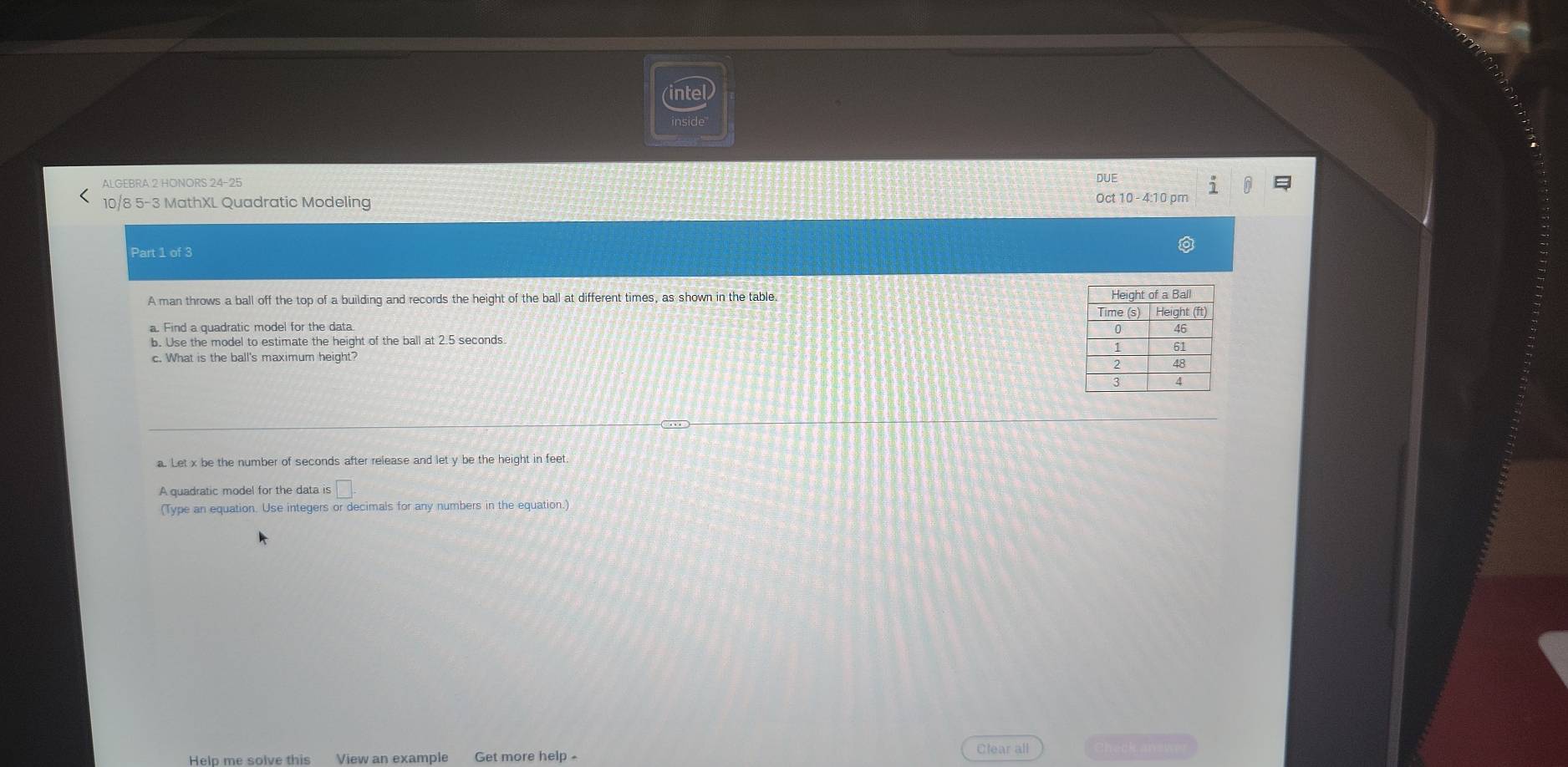 intel 
inside 
ALGEBRA 2 HONORS 24-25 
10/8 5-3 MathXL Quadratic Modeling Oct 10 - 4:10 pm DUE 
Part 1 of 3 
A man throws a ball off the top of a building and records the height of the ball at different times, as shown in the table 
b. Use the model to estimate the height of the ball at 2.5 seconds
c. What is the ball's maximum height? 
a. Let x be the number of seconds after release and let y be the height in fee 
A quadratic model for the data is □ 
(Type an equation. Use integers or decimals for any numbers in the equation.) 
Help me solve this View an example Get more help - Clear all