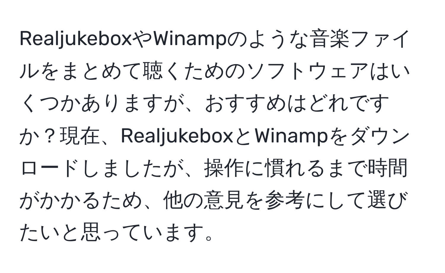 RealjukeboxやWinampのような音楽ファイルをまとめて聴くためのソフトウェアはいくつかありますが、おすすめはどれですか？現在、RealjukeboxとWinampをダウンロードしましたが、操作に慣れるまで時間がかかるため、他の意見を参考にして選びたいと思っています。