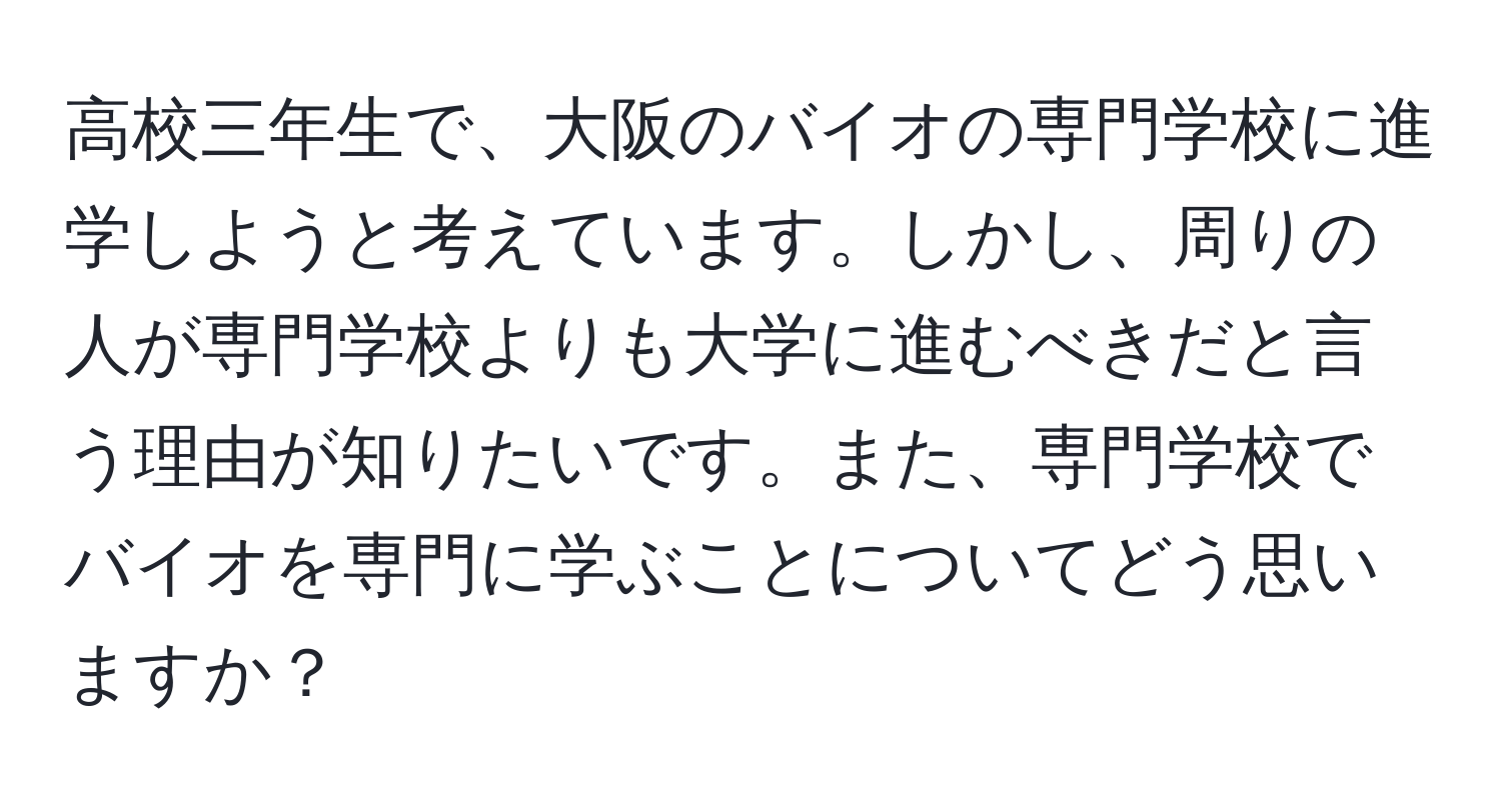 高校三年生で、大阪のバイオの専門学校に進学しようと考えています。しかし、周りの人が専門学校よりも大学に進むべきだと言う理由が知りたいです。また、専門学校でバイオを専門に学ぶことについてどう思いますか？