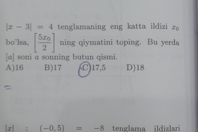 |x-3|=4 tenglamaning eng katta ildizi x₀
bo’lsa, [frac 5x_02] ning qiymatini toping. Bu yerda
[a] soni a sonning butun qismi.
A) 16 B) 17 C) 17,5 D) 18
|x|:(-0,5)=-8 tenglama ildizlari