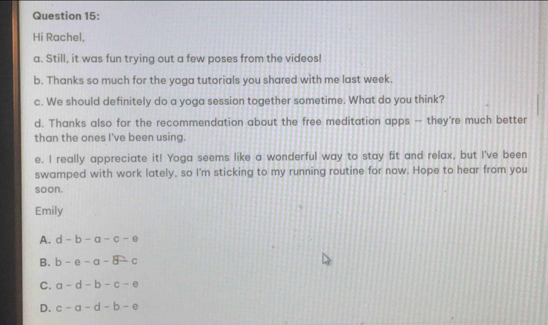 Hi Rachel,
a. Still, it was fun trying out a few poses from the videos!
b. Thanks so much for the yoga tutorials you shared with me last week.
c. We should definitely do a yoga session together sometime. What do you think?
d. Thanks also for the recommendation about the free meditation apps — they're much better
than the ones I've been using.
e. I really appreciate it! Yoga seems like a wonderful way to stay fit and relax, but I've been
swamped with work lately, so I'm sticking to my running routine for now. Hope to hear from you
soon.
Emily
A. d-b-a-c-e
B. b-e-a-c
C. a-d-b-c-e
D. c-a-d-b-e