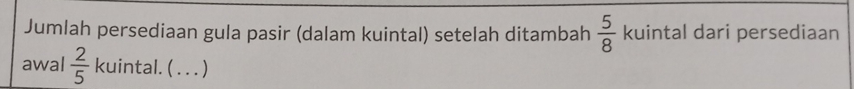 Jumlah persediaan gula pasir (dalam kuintal) setelah ditambah  5/8  kuintal dari persediaan 
awal  2/5  kuintal. ( . . . )