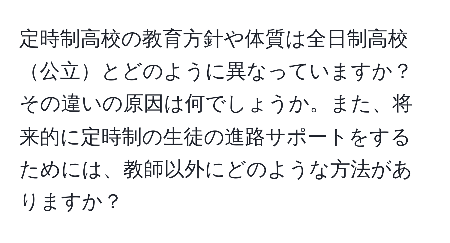 定時制高校の教育方針や体質は全日制高校公立とどのように異なっていますか？その違いの原因は何でしょうか。また、将来的に定時制の生徒の進路サポートをするためには、教師以外にどのような方法がありますか？