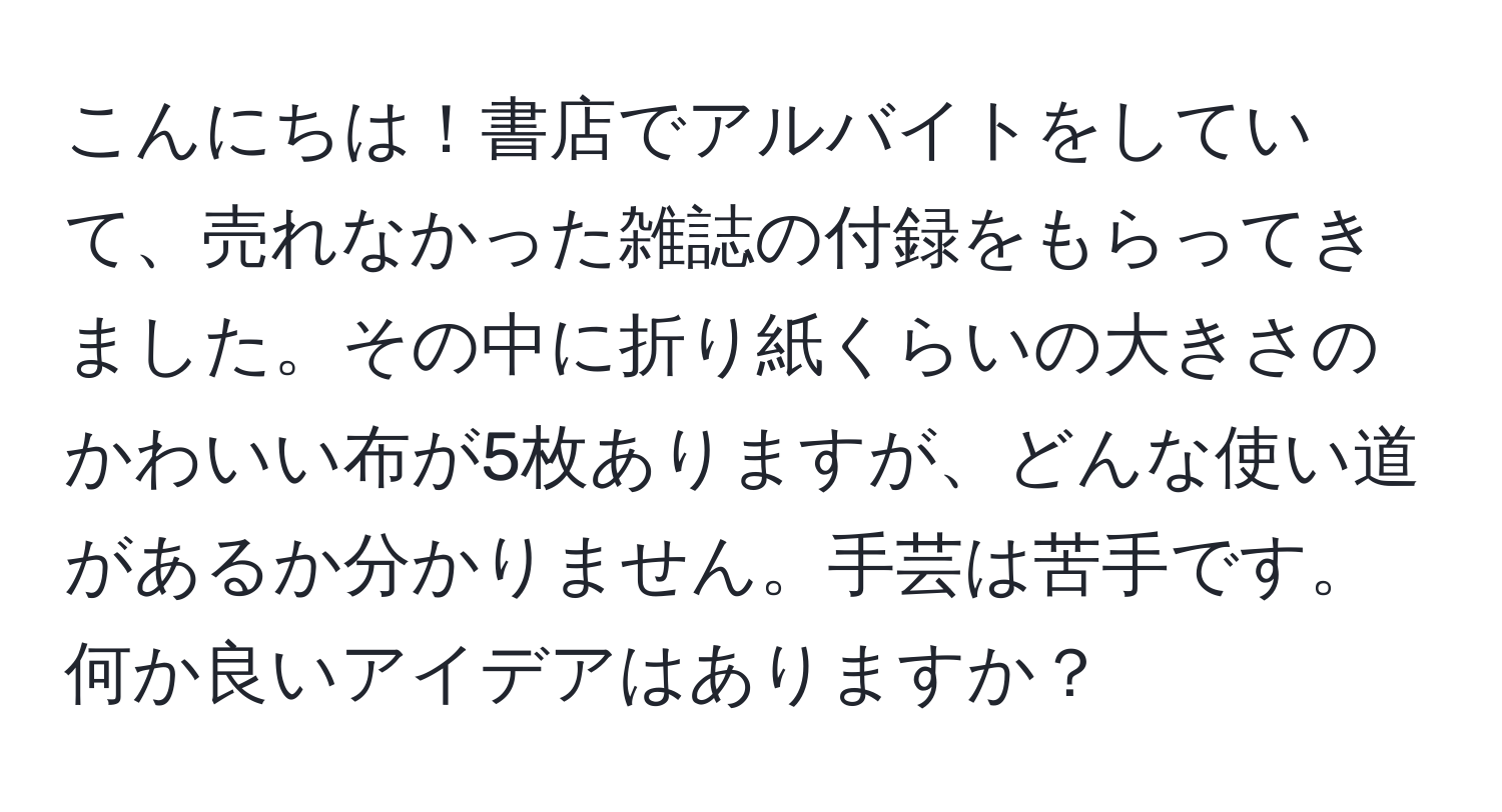 こんにちは！書店でアルバイトをしていて、売れなかった雑誌の付録をもらってきました。その中に折り紙くらいの大きさのかわいい布が5枚ありますが、どんな使い道があるか分かりません。手芸は苦手です。何か良いアイデアはありますか？