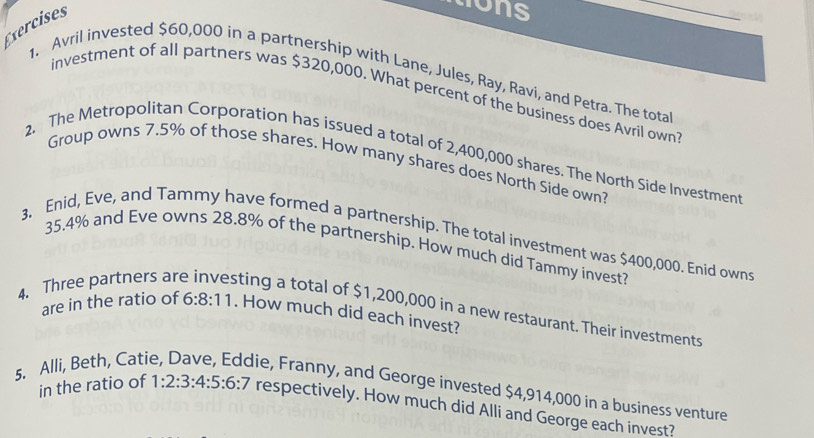 Exercises 
mons 
_ 
1. Avril invested $60,000 in a partnership with Lane, Jules, Ray, Ravi, and Petra. The total 
investment of all partners was $320,000. What percent of the business does Avril own 
2, The Metropolitan Corporation has issued a total of 2,400,000 shares. The North Side Investment 
Group owns 7.5% of those shares. How many shares does North Side own? 
3. Enid, Eve, and Tammy have formed a partnership. The total investment was $400,000. Enid owns
35.4% and Eve owns 28.8% of the partnership, How much did Tammy invest? 
4. Three partners ar sting a total of $1,200,000 in a new restaurant. Their investments 
are in the ratio of 6:8:11. How much did each invest? 
5. Alli, Beth, Cati 
lie, Franny, and George invested $4,914,000 in a business venture 
in the ratio of 1:2:3:4:5:6:7 respectively. How much did Alli and George each invest?