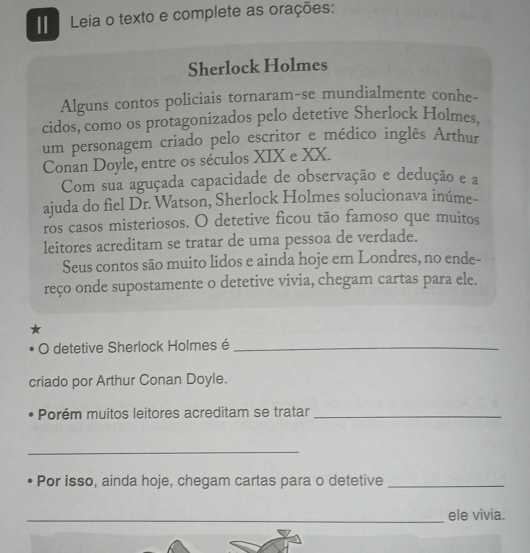 Leia o texto e complete as orações: 
Sherlock Holmes 
Alguns contos policiais tornaram-se mundialmente conhe- 
cidos, como os protagonizados pelo detetive Sherlock Holmes, 
um personagem criado pelo escritor e médico inglês Arthur 
Conan Doyle, entre os séculos XIX e XX. 
Com sua aguçada capacidade de observação e dedução e a 
ajuda do fiel Dr. Watson, Sherlock Holmes solucionava inúme- 
ros casos misteriosos. O detetive ficou tão famoso que muitos 
leitores acreditam se tratar de uma pessoa de verdade. 
Seus contos são muito lidos e ainda hoje em Londres, no ende- 
reço onde supostamente o detetive vivia, chegam cartas para ele. 
O detetive Sherlock Holmes é_ 
criado por Arthur Conan Doyle. 
• Porém muitos leitores acreditam se tratar_ 
_ 
• Por isso, ainda hoje, chegam cartas para o detetive_ 
_ele vivia.