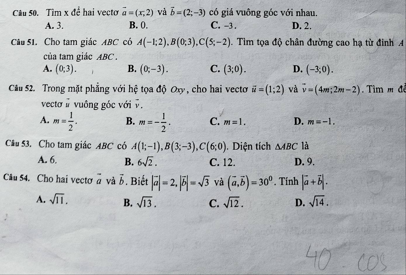 Tìm x để hai vectơ vector a=(x;2) và vector b=(2;-3) có giá vuông góc với nhau.
A. 3. B. 0. C. -3. D. 2.
Câu 51. Cho tam giác ABC có A(-1;2), B(0;3), C(5;-2). Tìm tọa độ chân đường cao hạ từ đỉnh A
của tam giác ABC.
A. (0;3). B. (0;-3). C. (3;0). D. (-3;0). 
Câu 52. Trong mặt phẳng với hệ tọa độ Oxy, cho hai vectơ vector u=(1;2) và vector v=(4m;2m-2). Tìm m đề
vecto # vuông góc với v.
A. m= 1/2 . m=- 1/2 . 
B.
C. m=1. D. m=-1. 
Câu 53. Cho tam giác ABC có A(1;-1), B(3;-3), C(6;0). Diện tích △ ABC là
A. 6. B. 6sqrt(2). C. 12. D. 9.
Câu 54. Cho hai vectơ vector a và vector b. Biết |vector a|=2, |vector b|=sqrt(3) và (vector a,vector b)=30^0. Tính |vector a+vector b|.
A. sqrt(11). sqrt(14).
B. sqrt(13). C. sqrt(12). D.