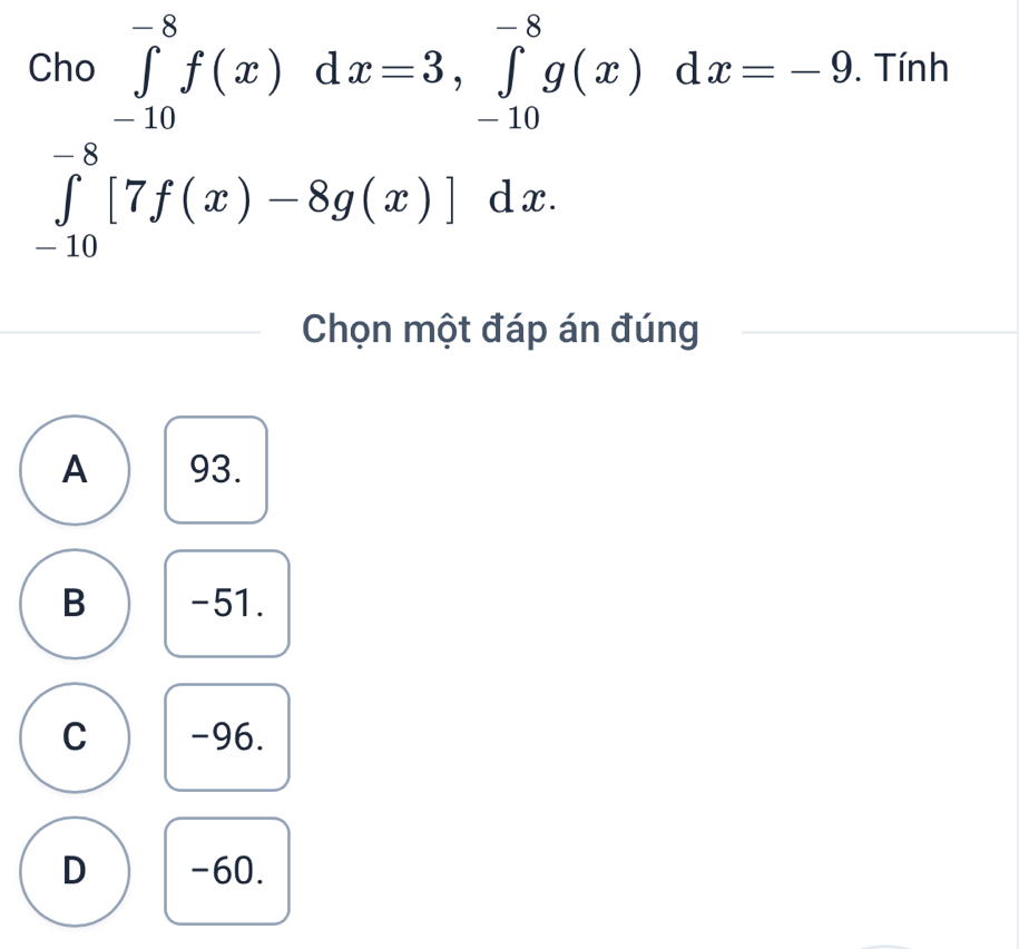 Chơ 10
∈tlimits _(-10)^(-8)f(x)dx=3, ∈tlimits _(-10)^(-8)g(x)dx=-9. Tính
∈tlimits _(-10)^(-8)[7f(x)-8g(x)]dx. 
Chọn một đáp án đúng
A 93.
B -51.
C -96.
D -60.