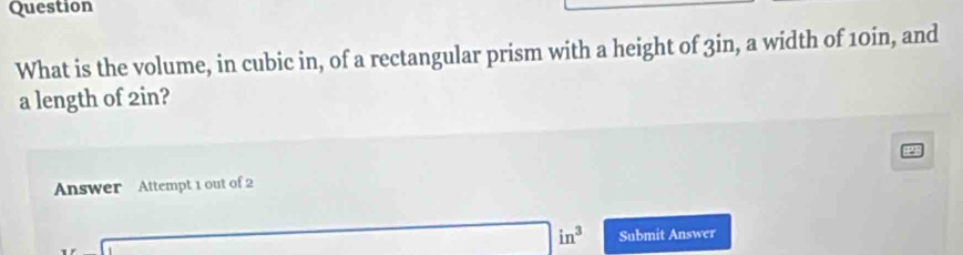 Question 
What is the volume, in cubic in, of a rectangular prism with a height of 3in, a width of 10in, and 
a length of 2in? 
Answer Attempt 1 out of 2
(sqrt(2)-1)^2+(sqrt(2)-1)^2=4 □ in^3 Submit Answer