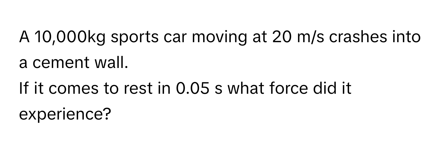 A 10,000kg sports car moving at 20 m/s crashes into a cement wall. 
If it comes to rest in 0.05 s what force did it experience?