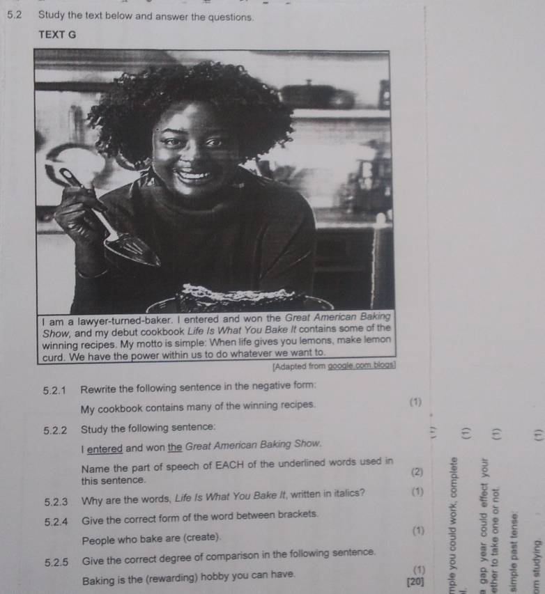 5.2 Study the text below and answer the questions. 
TEXT G 
5.2.1 Rewrite the following sentence in the negative form: 
My cookbook contains many of the winning recipes. (1) 
5.2.2 Study the following sentence: 
: ε ε 
I entered and won the Great American Baking Show. 
Name the part of speech of EACH of the underlined words used in 
(2) 
this sentence. 
5.2.3 Why are the words, Life Is What You Bake It, written in italics? (1) 
5.2.4 Give the correct form of the word between brackets. 
People who bake are (create). 
(1) 3 ; 。 
5.2.5 Give the correct degree of comparison in the following sentence. 
(1) 
Baking is the (rewarding) hobby you can have. [20]