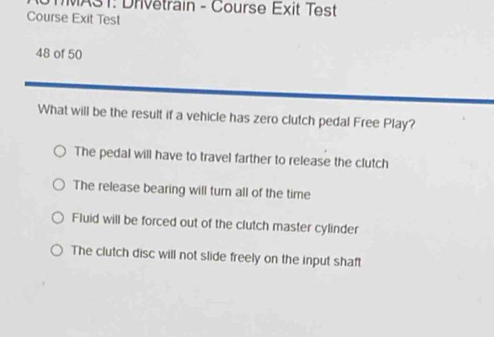 STMAST: Drivetrain - Course Exit Test
Course Exit Test
48 of 50
What will be the result if a vehicle has zero clutch pedal Free Play?
The pedal will have to travel farther to release the clutch
The release bearing will turn all of the time
Fluid will be forced out of the clutch master cylinder
The clutch disc will not slide freely on the input shaft