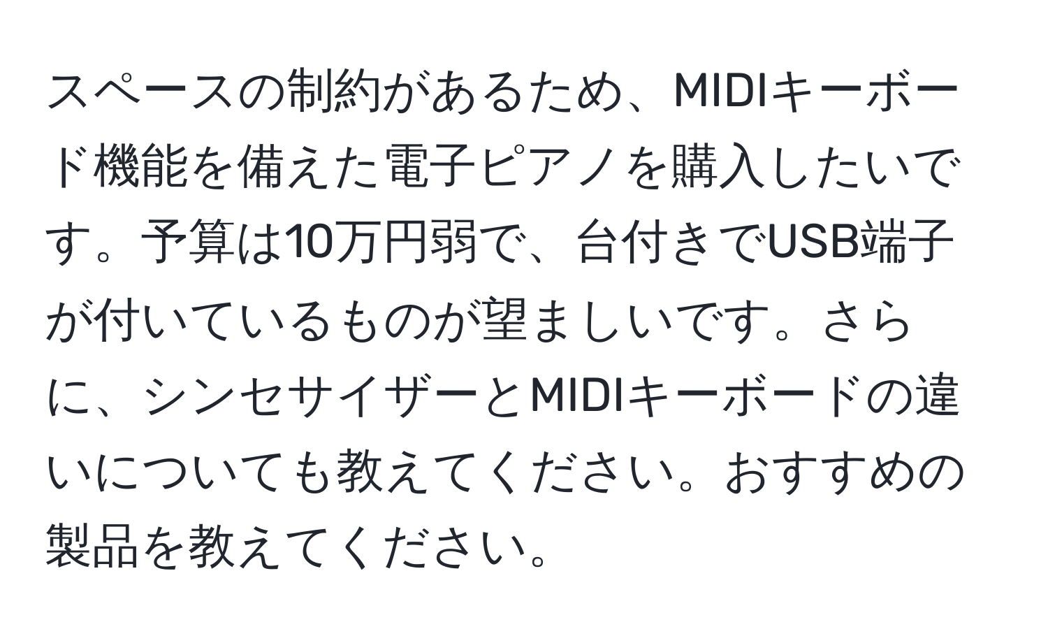 スペースの制約があるため、MIDIキーボード機能を備えた電子ピアノを購入したいです。予算は10万円弱で、台付きでUSB端子が付いているものが望ましいです。さらに、シンセサイザーとMIDIキーボードの違いについても教えてください。おすすめの製品を教えてください。