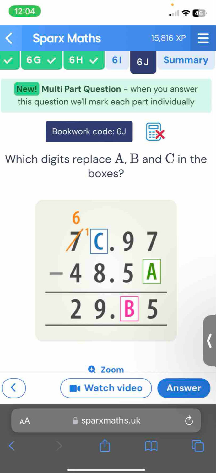 12:04 
Sparx Maths 15,816 XP 
6G 6H 61 6J Summary 
New! Multi Part Question - when you answer 
this question we'll mark each part individually 
Bookwork code: 6J 
Which digits replace A, B and C in the 
boxes?
beginarrayr beginarrayr 6 7endarray |C.97 -48.5A| hline 29.85endarray
Zoom 
Watch video Answer 
AA ≌ sparxmaths.uk