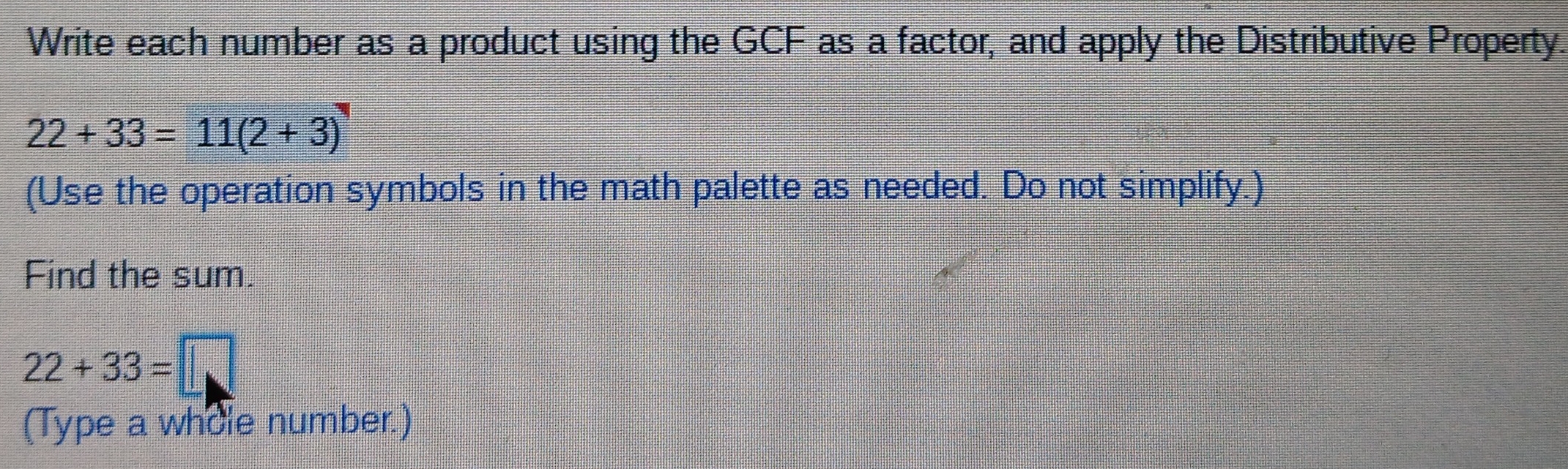 Write each number as a product using the GCF as a factor, and apply the Distributive Property.
22+33=11(2+3)
(Use the operation symbols in the math palette as needed. Do not simplify.) 
Find the sum.
22+33=□
(Type a whole number.)