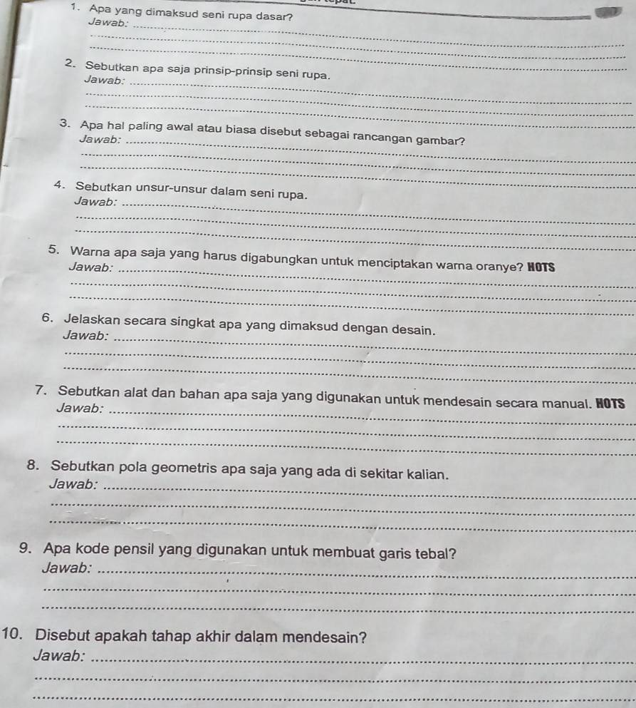 Apa yang dimaksud seni rupa dasar?_ 
Jawab:_ 
_ 
_ 
2. Sebutkan apa saja prinsip-prinsip seni rupa. 
Jawab:_ 
_ 
_ 
3. Apa hal paling awal atau biasa disebut sebagai rancangan gambar? 
Jawab:_ 
_ 
_ 
4. Sebutkan unsur-unsur dalam seni rupa. 
Jawab:_ 
_ 
_ 
5. Warna apa saja yang harus digabungkan untuk menciptakan warna oranye? HOTS 
Jawab:_ 
_ 
_ 
6. Jelaskan secara singkat apa yang dimaksud dengan desain. 
Jawab:_ 
_ 
_ 
7. Sebutkan alat dan bahan apa saja yang digunakan untuk mendesain secara manual. HOTS 
Jawab:_ 
_ 
_ 
8. Sebutkan pola geometris apa saja yang ada di sekitar kalian. 
Jawab:_ 
_ 
_ 
9. Apa kode pensil yang digunakan untuk membuat garis tebal? 
Jawab:_ 
_ 
_ 
10. Disebut apakah tahap akhir dalam mendesain? 
Jawab:_ 
_ 
_