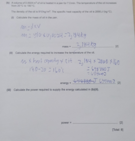 0.0024m^3 of oil is heated in a pan for 7.0 min. The temperature of the oil increases 
(b) A volume of from 20°C to 180°C. 
The density of the oil is 910kg/m^3. The specific heal capacity of the oill is 2000J/(kg°C)
(1) Calculate the mass of oil in the pan.
mass = _[2] 
(ii) Calculate the energy required to increase the temperature of the oil. 
en orgy=
_[2] 
(iiii) Calculate the power required to supply the energy calculated in (b)(II).
power = _[2] 
[Total: 8]