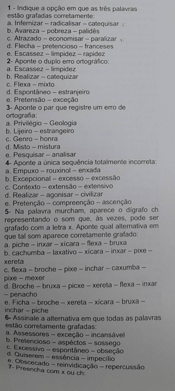 Indique a opção em que as três palavras
estão grafadas corretamente:
a. Infernizar - radicalisar - catequisar
b. Avareza - pobreza - palidês
c. Atrazado - economisar - paralizar
d. Flecha - pretencioso - franceses
e. Escassez - limpidez - rapidez
2- Aponte o duplo erro ortográfico:
a. Escassez - limpidez
b. Realizar - catequizar
c. Flexa - mixto
d. Espontâneo - estranjeiro
e. Pretensão - exceção
3- Aponte o par que registre um erro de
ortografia:
a. Privilégio - Geologia
b. Lijeiro - estrangeiro
c. Genro - honra
d. Misto - mistura
e. Pesquisar - analisar
4- Aponte a única sequência totalmente incorreta:
a. Empuxo - rouxinol - enxada
b. Excepcional - excesso - excessão
c. Contexto - extensão - extensivo
d. Realizar - agonisar - civilizar
e. Pretenção - compreenção - ascenção
5- Na palavra murcham, aparece o dígrafo ch
representando o som que, às vezes, pode ser
grafado com a letra x. Aponte qual alternativa em
que tal som aparece corretamente grafado:
a. piche - inxar - xícara - flexa - bruxa
b. cachumba - laxativo - xícara - inxar - pixe -
xereta
c. flexa - broche - pixe - inchar - caxumba -
pixe - mexer
d. Broche - bruxa - picxe - xereta - flexa - inxar
- penacho
e. Ficha - broche - xereta - xícara - bruxa -
inchar - piche
6- Assinale a alternativa em que todas as palavras
estão corretamente grafadas:
a. Assessores - exceção - incansável
b. Pretencioso - aspéctos - sossego
c. Excessivo - espontâneo - obseção
d. Quiserem - essência - impecílio
e. Obscecado - reinvidicação - repercussão
7- Preencha com x ou ch: