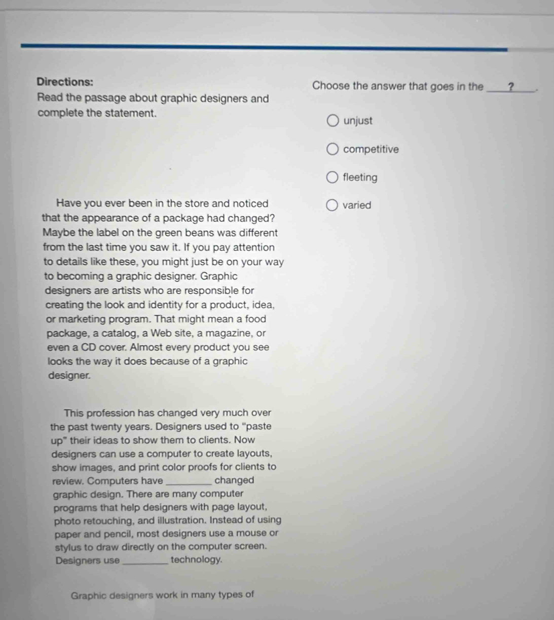 Directions: Choose the answer that goes in the _?
Read the passage about graphic designers and
complete the statement.
unjust
competitive
fleeting
Have you ever been in the store and noticed varied
that the appearance of a package had changed?
Maybe the label on the green beans was different
from the last time you saw it. If you pay attention
to details like these, you might just be on your way
to becoming a graphic designer. Graphic
designers are artists who are responsible for
creating the look and identity for a product, idea,
or marketing program. That might mean a food
package, a catalog, a Web site, a magazine, or
even a CD cover. Almost every product you see
looks the way it does because of a graphic
designer.
This profession has changed very much over
the past twenty years. Designers used to “paste
up" their ideas to show them to clients. Now
designers can use a computer to create layouts,
show images, and print color proofs for clients to
review. Computers have _changed
graphic design. There are many computer
programs that help designers with page layout,
photo retouching, and illustration. Instead of using
paper and pencil, most designers use a mouse or
stylus to draw directly on the computer screen.
Designers use _technology.
Graphic designers work in many types of