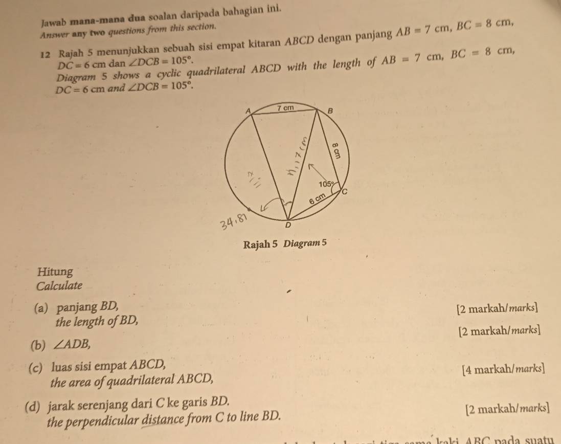 Jawab mana-mana dua soalan daripada bahagian ini.
Answer any two questions from this section.
12 Rajah 5 menunjukkan sebuah sisi empat kitaran ABCD dengan panjang AB=7cm,BC=8cm,
DC=6cm d lan ∠ DCB=105°.
Diagram 5 shows a cyclic quadrilateral ABCD with the length of AB=7cm,BC=8cm,
DC=6cm and ∠ DCB=105°.
Rajah 5 Diagram 5
Hitung
Calculate
(a) panjang BD,
the length of BD, [2 markah/marks]
(b) ∠ ADB, [2 markah/marks]
(c) luas sisi empat ABCD,
the area of quadrilateral ABCD, [4 markah/marks]
(d) jarak serenjang dari C ke garis BD.
the perpendicular distance from C to line BD. [2 markah/marks]
ali  A BC  pada suatu