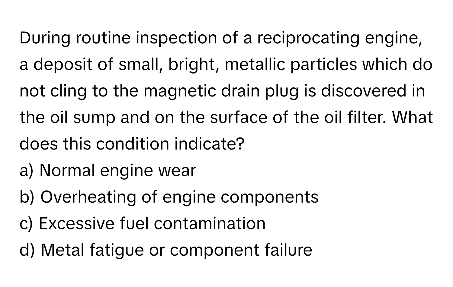 During routine inspection of a reciprocating engine, a deposit of small, bright, metallic particles which do not cling to the magnetic drain plug is discovered in the oil sump and on the surface of the oil filter. What does this condition indicate?

a) Normal engine wear 
b) Overheating of engine components 
c) Excessive fuel contamination 
d) Metal fatigue or component failure