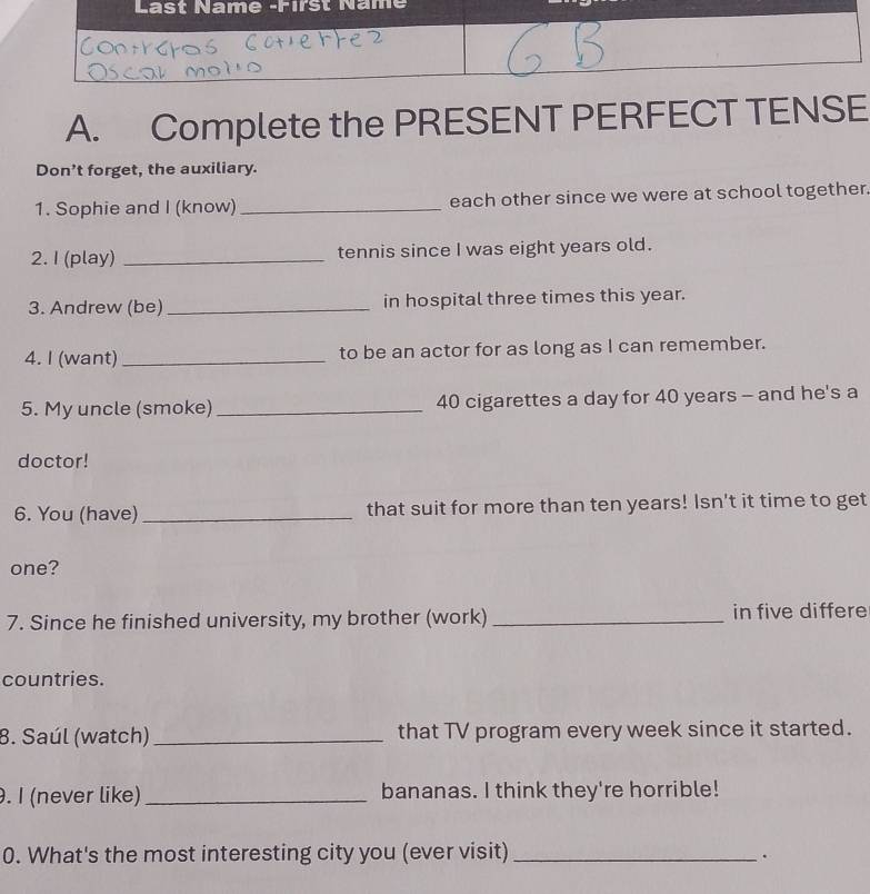 Complete the PRESENT PERFECT TENSE 
Don’t forget, the auxiliary. 
1. Sophie and I (know) _each other since we were at school together. 
2. I (play) _tennis since I was eight years old. 
3. Andrew (be)_ in hospital three times this year. 
4. I (want) _to be an actor for as long as I can remember. 
5. My uncle (smoke) _ 40 cigarettes a day for 40 years - and he's a 
doctor! 
6. You (have) _that suit for more than ten years! Isn't it time to get 
one? 
7. Since he finished university, my brother (work) _in five differe 
countries. 
8. Saúl (watch) _that TV program every week since it started. 
. I (never like) _bananas. I think they're horrible! 
0. What's the most interesting city you (ever visit)_ 
.