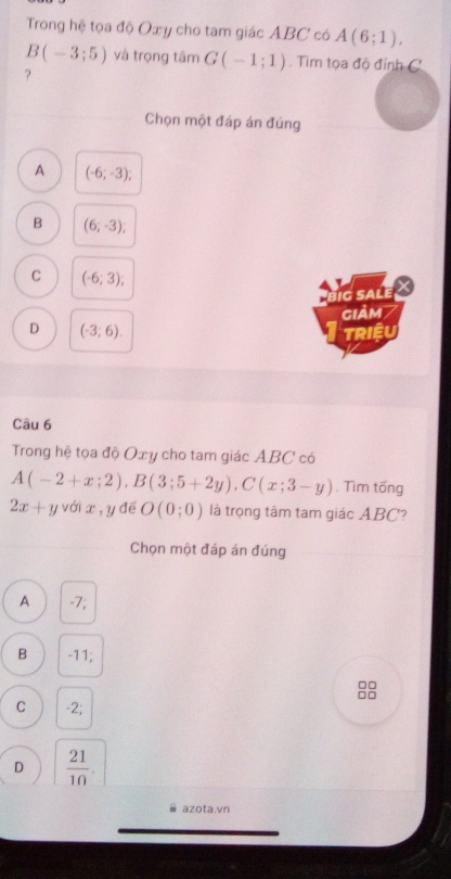 Trong hệ tọa độ Oxy cho tam giác ABC có A(6;1),
B(-3;5) và trọng tâm G(-1;1). Tìm tọa độ đỉnh C
?
Chọn một đáp án đúng
A (-6;-3);
B (6;-3);
C (-6;3); 
ig sale 
GIẢM /
D (-3;6). TRIệU
Câu 6
Trong hệ tọa độ Oxy cho tam giác ABC có
A(-2+x;2), B(3;5+2y), C(x;3-y). Tìm tống
2x+yvdix, y để O(0;0) là trọng tâm tam giác ABC?
Chọn một đáp án đúng
A -7;
B -11;
□□
□□
C -2;
D  21/10 . 
azota.vn