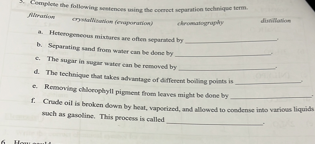 Complete the following sentences using the correct separation technique term.
filtration crystallization (evaporation) chromatography distillation
a. Heterogeneous mixtures are often separated by_
b. Separating sand from water can be done by_
``
c. The sugar in sugar water can be removed by_
:
d. The technique that takes advantage of different boiling points is_
``
e. Removing chlorophyll pigment from leaves might be done by_
.
f. Crude oil is broken down by heat, vaporized, and allowed to condense into various liquids
_
such as gasoline. This process is called
6 H